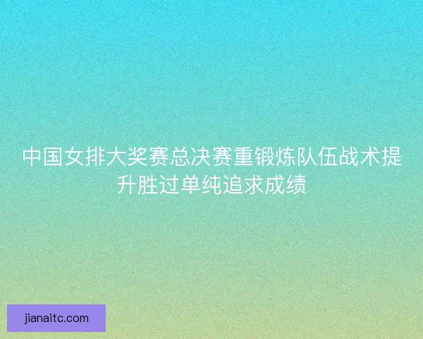 中国女排大奖赛总决赛重锻炼队伍战术提升胜过单纯追求成绩